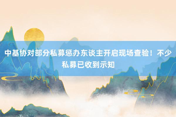 中基协对部分私募惩办东谈主开启现场查验！不少私募已收到示知