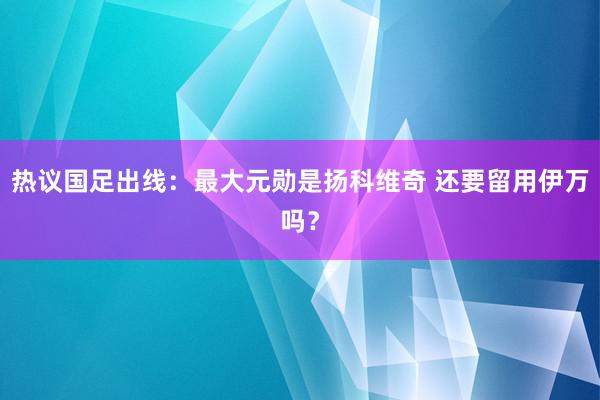 热议国足出线：最大元勋是扬科维奇 还要留用伊万吗？