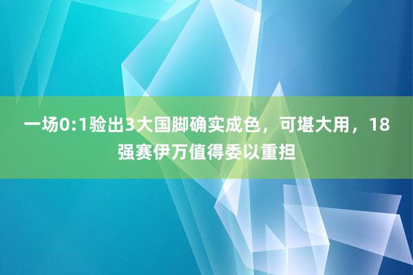 一场0:1验出3大国脚确实成色，可堪大用，18强赛伊万值得委以重担