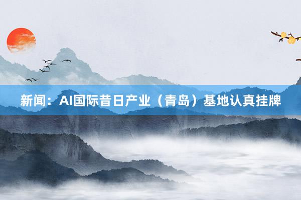 新闻：AI国际昔日产业（青岛）基地认真挂牌