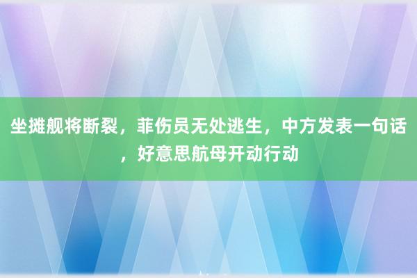 坐摊舰将断裂，菲伤员无处逃生，中方发表一句话，好意思航母开动行动