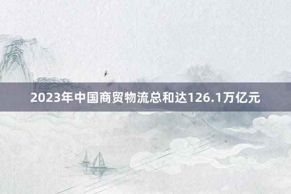 2023年中国商贸物流总和达126.1万亿元