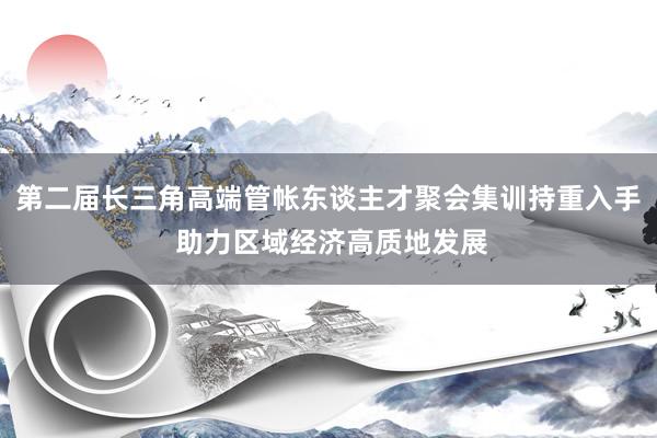 第二届长三角高端管帐东谈主才聚会集训持重入手 助力区域经济高质地发展