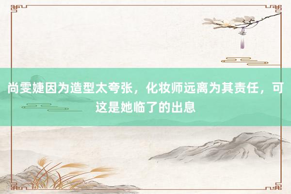 尚雯婕因为造型太夸张，化妆师远离为其责任，可这是她临了的出息