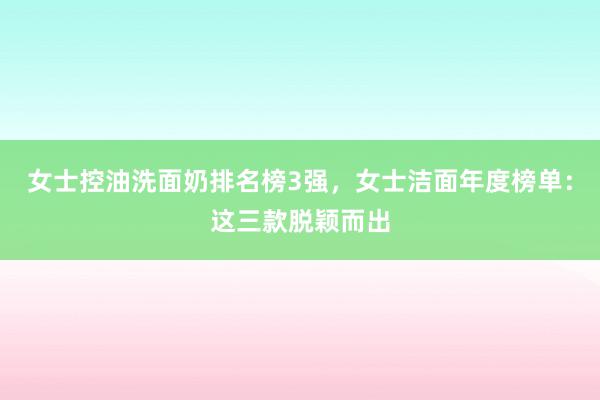 女士控油洗面奶排名榜3强，女士洁面年度榜单：这三款脱颖而出