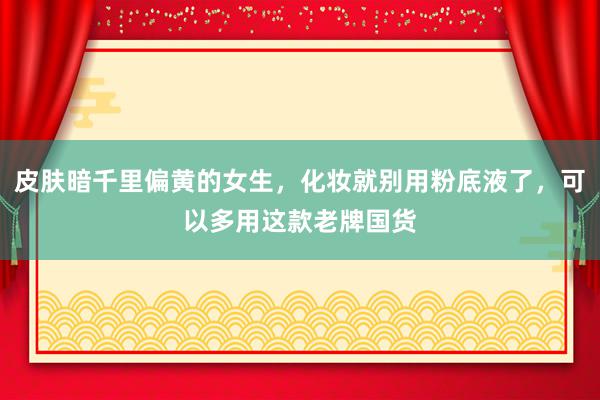 皮肤暗千里偏黄的女生，化妆就别用粉底液了，可以多用这款老牌国货