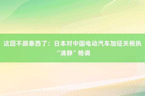 这回不跟泰西了：日本对中国电动汽车加征关税执“清静”格调