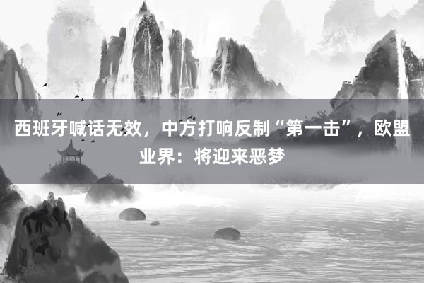 西班牙喊话无效，中方打响反制“第一击”，欧盟业界：将迎来恶梦