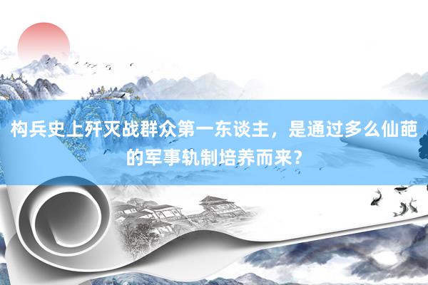 构兵史上歼灭战群众第一东谈主，是通过多么仙葩的军事轨制培养而来？