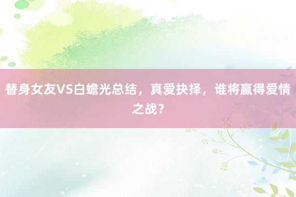 替身女友VS白蟾光总结，真爱抉择，谁将赢得爱情之战？