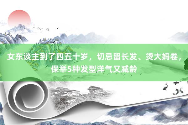 女东谈主到了四五十岁，切忌留长发、烫大妈卷，保举5种发型洋气又减龄