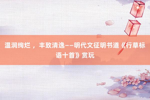 温润绚烂 ，丰致清逸——明代文征明书道《行草标语十首》赏玩