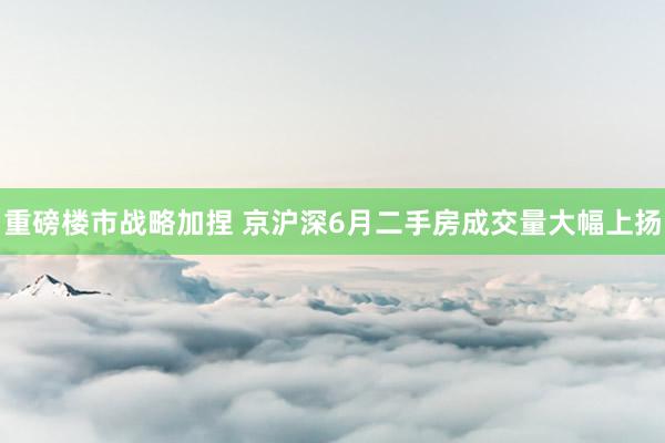 重磅楼市战略加捏 京沪深6月二手房成交量大幅上扬