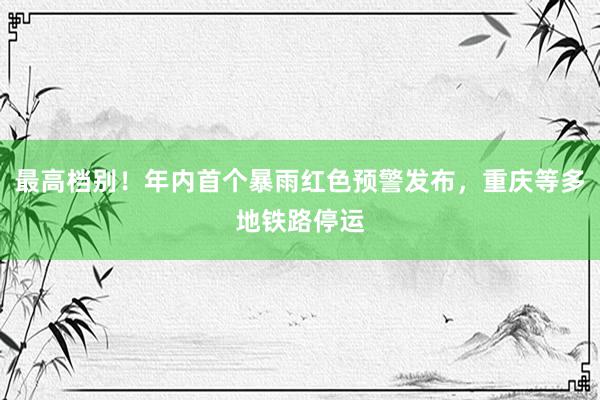 最高档别！年内首个暴雨红色预警发布，重庆等多地铁路停运