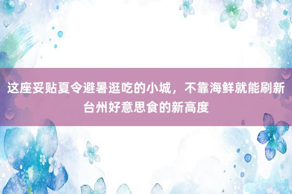 这座妥贴夏令避暑逛吃的小城，不靠海鲜就能刷新台州好意思食的新高度