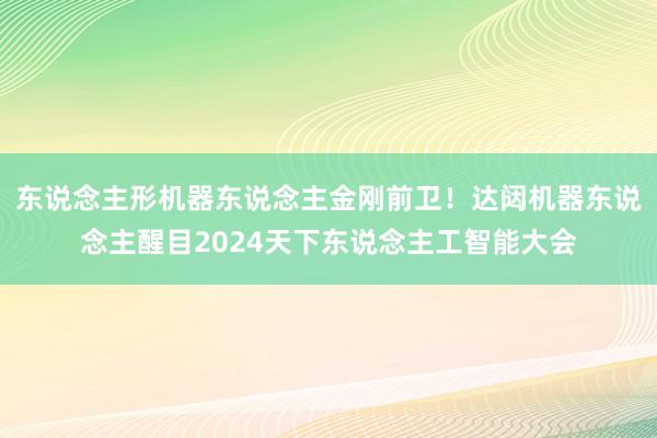 东说念主形机器东说念主金刚前卫！达闼机器东说念主醒目2024天下东说念主工智能大会