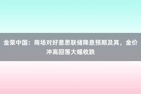 金荣中国：商场对好意思联储降息预期及其，金价冲高回落大幅收跌