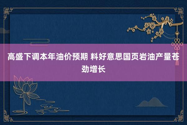 高盛下调本年油价预期 料好意思国页岩油产量苍劲增长