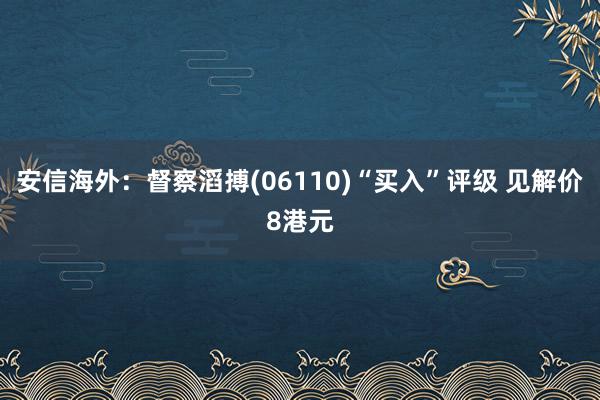 安信海外：督察滔搏(06110)“买入”评级 见解价8港元