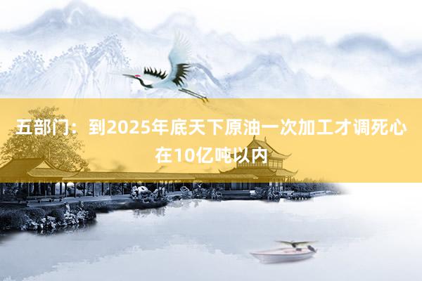 五部门：到2025年底天下原油一次加工才调死心在10亿吨以内