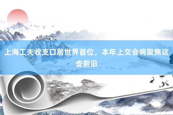 上海工夫收支口居世界首位，本年上交会将聚焦这些前沿