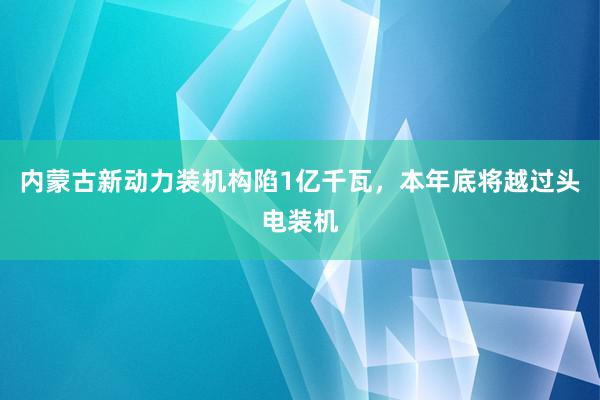 内蒙古新动力装机构陷1亿千瓦，本年底将越过头电装机