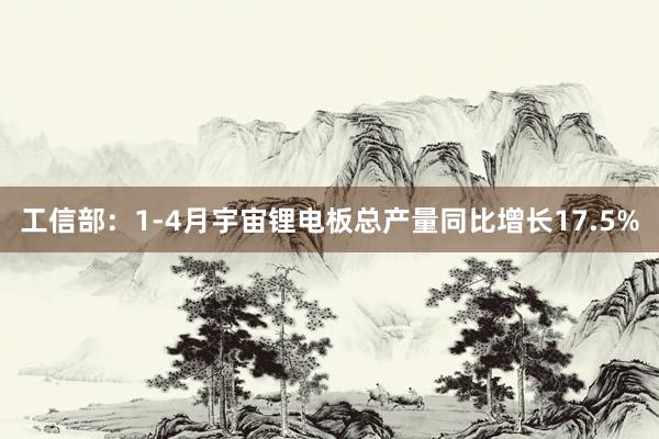 工信部：1-4月宇宙锂电板总产量同比增长17.5%