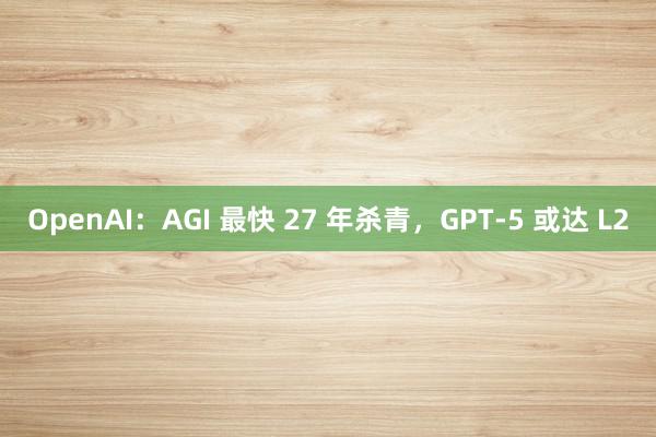 OpenAI：AGI 最快 27 年杀青，GPT-5 或达 L2