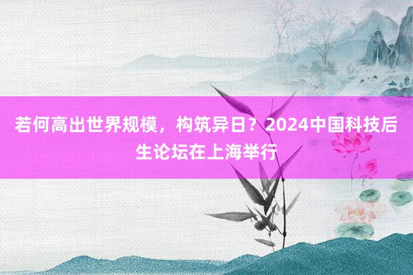 若何高出世界规模，构筑异日？2024中国科技后生论坛在上海举行