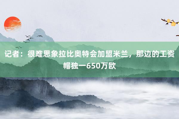 记者：很难思象拉比奥特会加盟米兰，那边的工资帽独一650万欧