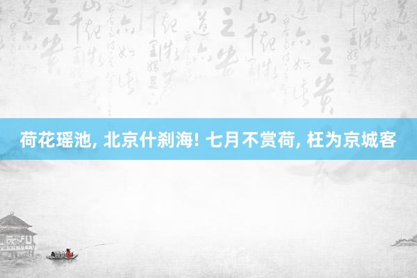 荷花瑶池, 北京什刹海! 七月不赏荷, 枉为京城客