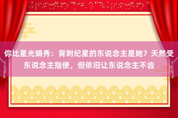 你比星光娟秀：背刺纪星的东说念主是她？天然受东说念主指使，但依旧让东说念主不齿