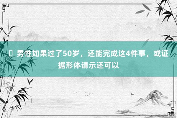 ​男性如果过了50岁，还能完成这4件事，或证据形体请示还可以