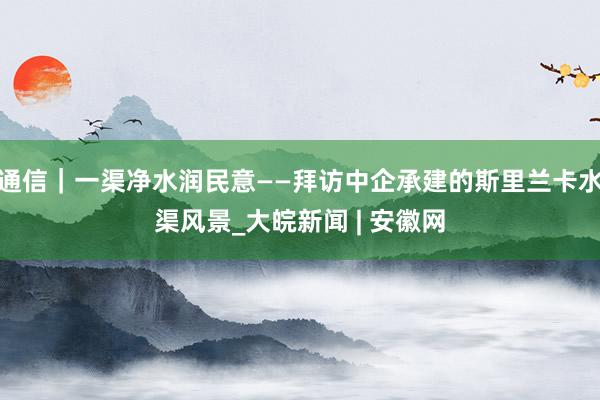 通信｜一渠净水润民意——拜访中企承建的斯里兰卡水渠风景_大皖新闻 | 安徽网