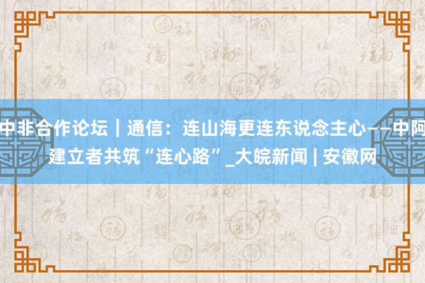 中非合作论坛｜通信：连山海更连东说念主心——中阿建立者共筑“连心路”_大皖新闻 | 安徽网