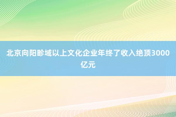 北京向阳畛域以上文化企业年终了收入绝顶3000亿元