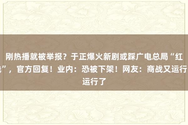 刚热播就被举报？于正爆火新剧或踩广电总局“红线”，官方回复！业内：恐被下架！网友：商战又运行了