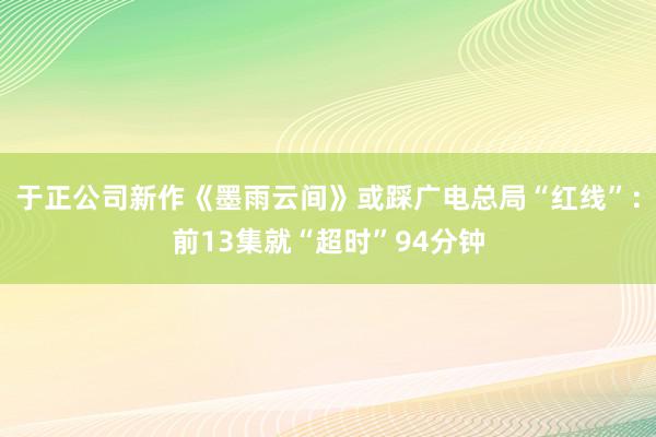 于正公司新作《墨雨云间》或踩广电总局“红线”：前13集就“超时”94分钟