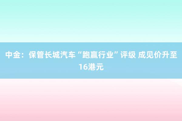 中金：保管长城汽车“跑赢行业”评级 成见价升至16港元