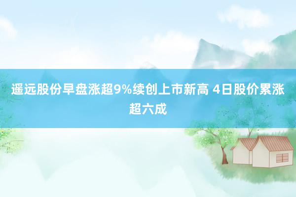 遥远股份早盘涨超9%续创上市新高 4日股价累涨超六成