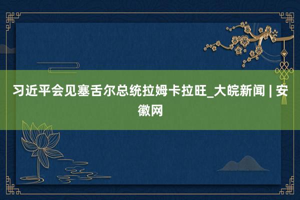 习近平会见塞舌尔总统拉姆卡拉旺_大皖新闻 | 安徽网