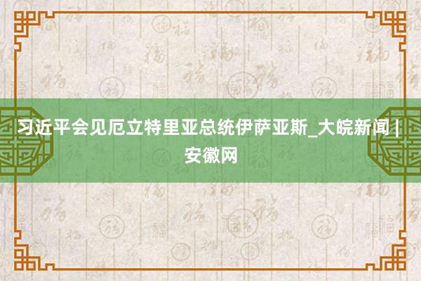 习近平会见厄立特里亚总统伊萨亚斯_大皖新闻 | 安徽网