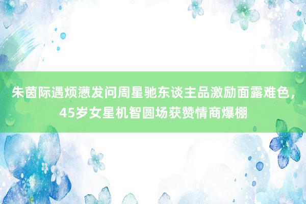 朱茵际遇烦懑发问周星驰东谈主品激励面露难色，45岁女星机智圆场获赞情商爆棚