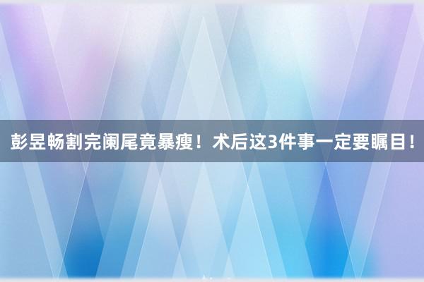 彭昱畅割完阑尾竟暴瘦！术后这3件事一定要瞩目！