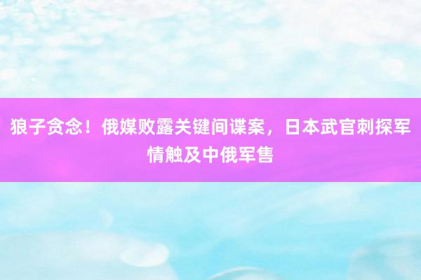 狼子贪念！俄媒败露关键间谍案，日本武官刺探军情触及中俄军售