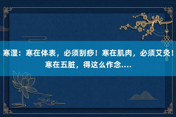 寒湿：寒在体表，必须刮痧！寒在肌肉，必须艾灸！寒在五脏，得这么作念....