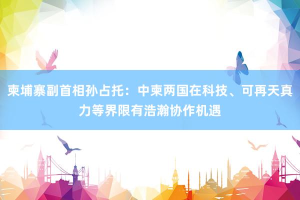 柬埔寨副首相孙占托：中柬两国在科技、可再天真力等界限有浩瀚协作机遇