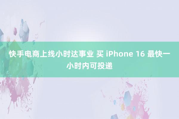 快手电商上线小时达事业 买 iPhone 16 最快一小时内可投递