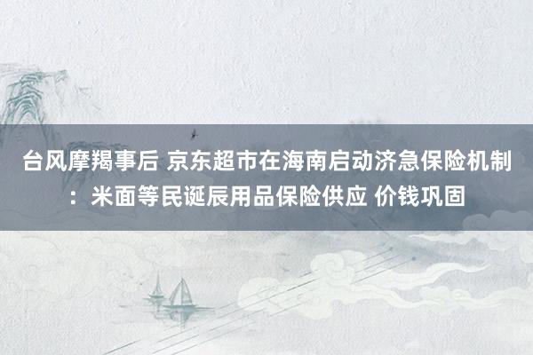 台风摩羯事后 京东超市在海南启动济急保险机制：米面等民诞辰用品保险供应 价钱巩固