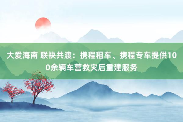 大爱海南 联袂共渡：携程租车、携程专车提供100余辆车营救灾后重建服务